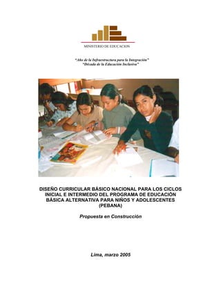 MINISTERIO DE EDUCACION
“Año de la Infraestructura para la Integración”
“Década de la Educación Inclusiva”
DISEÑO CURRICULAR BÁSICO NACIONAL PARA LOS CICLOS
INICIAL E INTERMEDIO DEL PROGRAMA DE EDUCACIÓN
BÁSICA ALTERNATIVA PARA NIÑOS Y ADOLESCENTES
(PEBANA)
Propuesta en Construcción
Lima, marzo 2005
 