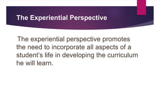 The Experiential Perspective
The experiential perspective promotes
the need to incorporate all aspects of a
student’s life in developing the curriculum
he will learn.
 