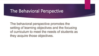 The Behavioral Perspective
The behavioral perspective promotes the
setting of learning objectives and the focusing
of curriculum to meet the needs of students as
they acquire those objectives.
 