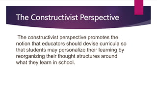 The Constructivist Perspective
The constructivist perspective promotes the
notion that educators should devise curricula so
that students may personalize their learning by
reorganizing their thought structures around
what they learn in school.
 