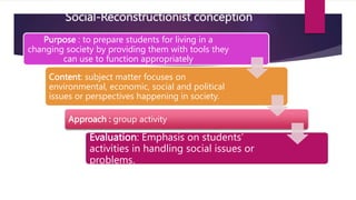 Social-Reconstructionist conception
Purpose : to prepare students for living in a
changing society by providing them with tools they
can use to function appropriately
Content: subject matter focuses on
environmental, economic, social and political
issues or perspectives happening in society.
Approach : group activity
Evaluation: Emphasis on students’
activities in handling social issues or
problems.
 