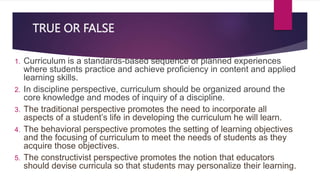 TRUE OR FALSE
1. Curriculum is a standards-based sequence of planned experiences
where students practice and achieve proficiency in content and applied
learning skills.
2. In discipline perspective, curriculum should be organized around the
core knowledge and modes of inquiry of a discipline.
3. The traditional perspective promotes the need to incorporate all
aspects of a student’s life in developing the curriculum he will learn.
4. The behavioral perspective promotes the setting of learning objectives
and the focusing of curriculum to meet the needs of students as they
acquire those objectives.
5. The constructivist perspective promotes the notion that educators
should devise curricula so that students may personalize their learning.
 