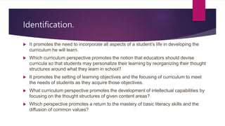 Identification.
 It promotes the need to incorporate all aspects of a student’s life in developing the
curriculum he will learn.
 Which curriculum perspective promotes the notion that educators should devise
curricula so that students may personalize their learning by reorganizing their thought
structures around what they learn in school?
 It promotes the setting of learning objectives and the focusing of curriculum to meet
the needs of students as they acquire those objectives.
 What curriculum perspective promotes the development of intellectual capabilities by
focusing on the thought structures of given content areas?
 Which perspective promotes a return to the mastery of basic literacy skills and the
diffusion of common values?
 