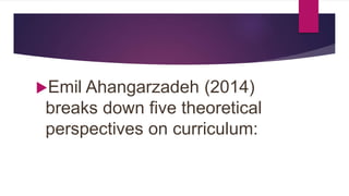 Emil Ahangarzadeh (2014)
breaks down five theoretical
perspectives on curriculum:
 
