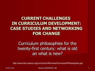 CURRENT CHALLENGES  IN CURRICULUM DEVELOPMENT: CASE STUDIES AND NETWORKING FOR CHANGE Curriculum philosophies for the twenty-first century: what is old an what is new? http://www.ibe.unesco.org/curriculum/Romania/CurriculumPhilosophies.ppt 