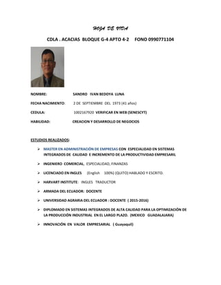 HOJA DE VIDA
CDLA . ACACIAS BLOQUE G-4 APTO 4-2 FONO 0990771104
NOMBRE: SANDRO IVAN BEDOYA LUNA
FECHA NACIMIENTO: 2 DE SEPTIEMBRE DEL 1973 (41 años)
CEDULA: 1002167920 VERIFICAR EN WEB (SENESCYT)
HABILIDAD: CREACION Y DESARROLLO DE NEGOCIOS
ESTUDIOS REALIZADOS:
 MASTER EN ADMINISTRACIÓN DE EMPRESAS CON ESPECIALIDAD EN SISTEMAS
INTEGRADOS DE CALIDAD E INCREMENTO DE LA PRODUCTIVIDAD EMPRESARIL
 INGENIERO COMERCIAL, ESPECIALIDAD, FINANZAS
 LICENCIADO EN INGLES (English 100%) (QUITO) HABLADO Y ESCRITO.
 HARVART INSTITUTE: INGLES TRADUCTOR
 ARMADA DEL ECUADOR: DOCENTE
 UNIVERSIDAD AGRARIA DEL ECUADOR : DOCENTE ( 2015-2016)
 DIPLOMADO EN SISTEMAS INTEGRADOS DE ALTA CALIDAD PARA LA OPTIMIZACIÓN DE
LA PRODUCCIÓN INDUSTRIAL EN EL LARGO PLAZO. (MEXICO GUADALAJARA)
 INNOVACIÓN EN VALOR EMPRESARIAL ( Guayaquil)
 