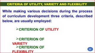 CRITERIA OF UTILITY, VARIETY AND FLEXBILITY
While making various decisions during the process
of curriculum development three criteria, described
below, are usually employed:
CRITERION OF UTILITY
CRITERION OF
VARIETY
CRITERION OF
FLEXIBILITY
12
 