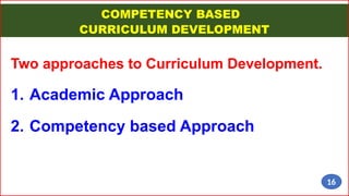 COMPETENCY BASED
CURRICULUM DEVELOPMENT
Two approaches to Curriculum Development.
1. Academic Approach
2. Competency based Approach
16
 