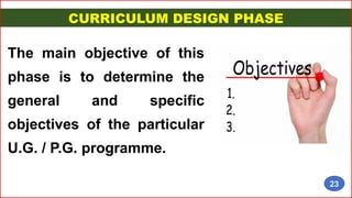 CURRICULUM DESIGN PHASE
The main objective of this
phase is to determine the
general and specific
objectives of the particular
U.G. / P.G. programme.
23
 