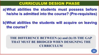 CURRICULUM DESIGN PHASE
a)What abilities the students must possess before
he/she is admitted into the course? (Pre-requisites)
b)What abilities the students will acquire on leaving
the course?
THE DIFFERENCE BETWEEN (a) and (b) IS THE GAP
THAT MUST BE BRIDGED WHEN DESIGNING THE
CURRICULUM
24
 