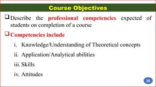Course Objectives
Describe the professional competencies expected of
students on completion of a course
Competencies include
i. Knowledge/Understanding of Theoretical concepts
ii. Application/Analytical abilities
iii. Skills
iv. Attitudes
30
 