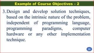 Example of Course Objectives – 2
3.Design and develop solution techniques,
based on the intrinsic nature of the problem,
independent of programming language,
programming paradigms, computer
hardware or any other implementation
technique.
33
 