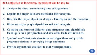 On Completion of the course, the student will be able to:
1. Analyze the worst-case running time of Algorithms.
2. Explain the major data structures and their analysis.
3. Describe the major algorithm design – Paradigms and their analyses.
4. Illustrate major graph algorithms and their analysis.
5. Compare and contrast different data structures and. algorithmic
techniques for a give problem and assess the trade offs involved.
6. Synthesize efficient data structures and algorithms and provide
program solutions in emerging design situations.
7. Provide algorithmic solutions to real world problems.
39
 