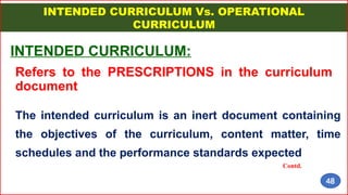 INTENDED CURRICULUM Vs. OPERATIONAL
CURRICULUM
INTENDED CURRICULUM:
Refers to the PRESCRIPTIONS in the curriculum
document
The intended curriculum is an inert document containing
the objectives of the curriculum, content matter, time
schedules and the performance standards expected
Contd.
48
 