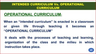 INTENDED CURRICULUM Vs. OPERATIONAL
CURRICULUM
OPERATIONAL CURRICULUM:
When an “intended curriculum” is enacted in a classroom
or given life through teaching it becomes an
“OPERATIONAL CURRICULUM”
It deals with the processes of teaching and learning,
organization of the class and the milieu in which
instruction takes place.
49
 