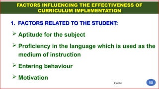 FACTORS INFLUENCING THE EFFECTIVENESS OF
CURRICULUM IMPLEMENTATION
1. FACTORS RELATED TO THE STUDENT:
 Aptitude for the subject
 Proficiency in the language which is used as the
medium of instruction
 Entering behaviour
 Motivation
Contd. 50
 