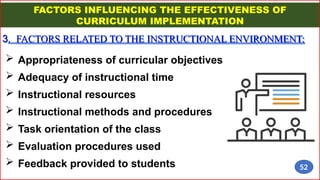 FACTORS INFLUENCING THE EFFECTIVENESS OF
CURRICULUM IMPLEMENTATION
3. FACTORS RELATED TO THE INSTRUCTIONAL ENVIRONMENT:
 Appropriateness of curricular objectives
 Adequacy of instructional time
 Instructional resources
 Instructional methods and procedures
 Task orientation of the class
 Evaluation procedures used
 Feedback provided to students 52
 