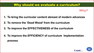 Why should we evaluate a curriculum?
1. To bring the curricular content abreast of modern advances
2. To remove the ‘Dead Wood’ from the curriculum
3. To improve the EFFECTIVENESS of the curriculum
4. To improve the EFFICIENCY of curriculum Implementation
process
Why?
Contd…
55
 