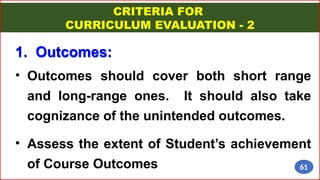 CRITERIA FOR
CURRICULUM EVALUATION - 2
• Outcomes should cover both short range
and long-range ones. It should also take
cognizance of the unintended outcomes.
• Assess the extent of Student’s achievement
of Course Outcomes
1. Outcomes:
61
 