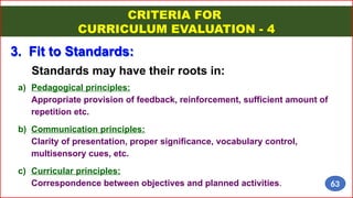 Standards may have their roots in:
3. Fit to Standards:
a) Pedagogical principles:
Appropriate provision of feedback, reinforcement, sufficient amount of
repetition etc.
b) Communication principles:
Clarity of presentation, proper significance, vocabulary control,
multisensory cues, etc.
c) Curricular principles:
Correspondence between objectives and planned activities.
CRITERIA FOR
CURRICULUM EVALUATION - 4
63
 