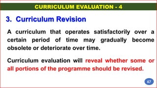 A curriculum that operates satisfactorily over a
certain period of time may gradually become
obsolete or deteriorate over time.
Curriculum evaluation will reveal whether some or
all portions of the programme should be revised.
3. Curriculum Revision
CURRICULUM EVALUATION - 4
67
 