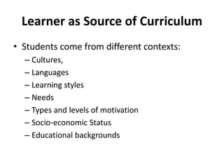 Learner as Source of Curriculum
• Students come from different contexts:
– Cultures,
– Languages
– Learning styles
– Needs
– Types and levels of motivation
– Socio-economic Status
– Educational backgrounds
 