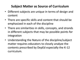 Subject Matter as Source of Curriculum
• Different subjects are unique in terms of design and
content
• There are specific skills and content that should be
emphasized in each of the discipline
• There are similarities in skills, concepts, and strands
in different subjects that may be possible points for
integration
• Understanding the Nature of the discipline/subject
matter requires educators to closely analyze the
contents prescribed by DepEd especially the K-12
curriculum.
 