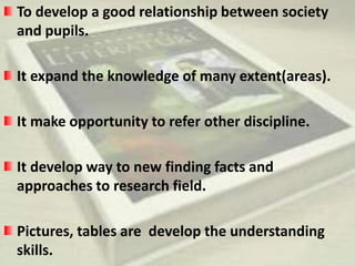 To develop a good relationship between society 
and pupils. 
It expand the knowledge of many extent(areas). 
It make opportunity to refer other discipline. 
It develop way to new finding facts and 
approaches to research field. 
Pictures, tables are develop the understanding 
skills. 
 
