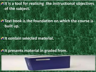 It is a tool for realising the instructional objectives 
of the subject. 
Text book is the foundation on which the course is 
built up. 
It contain selected material. 
It presents material in graded from. 
 