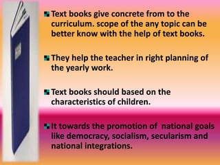 Text books give concrete from to the 
curriculum. scope of the any topic can be 
better know with the help of text books. 
They help the teacher in right planning of 
the yearly work. 
Text books should based on the 
characteristics of children. 
It towards the promotion of national goals 
like democracy, socialism, secularism and 
national integrations. 
 