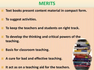 MERITS 
Text books present content material in compact form. 
To suggest activities. 
To keep the teachers and students on right track. 
To develop the thinking and critical powers of the 
teaching. 
Basis for classroom teaching. 
A cure for bad and effective teaching. 
It act as on a teaching aid for the teachers. 
 