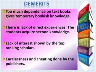 Too much dependence on text books 
gives temporary bookish knowledge. 
There is lack of direct experiences. The 
students acquire second knowledge. 
Lack of interest shown by the top 
ranking scholars. 
Carelessness and cheating done by the 
publishers. 
 