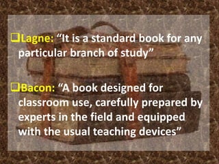 Lagne: “It is a standard book for any 
particular branch of study” 
Bacon: “A book designed for 
classroom use, carefully prepared by 
experts in the field and equipped 
with the usual teaching devices” 
 