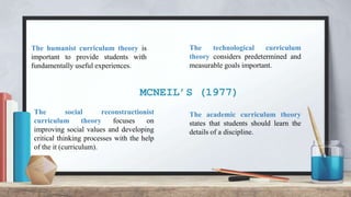 MCNEIL’S (1977)
The social reconstructionist
curriculum theory focuses on
improving social values and developing
critical thinking processes with the help
of the it (curriculum).
The humanist curriculum theory is
important to provide students with
fundamentally useful experiences.
The academic curriculum theory
states that students should learn the
details of a discipline.
The technological curriculum
theory considers predetermined and
measurable goals important.
 