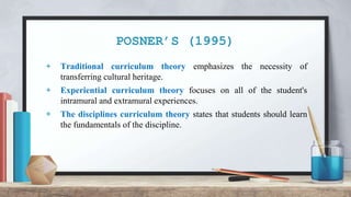 POSNER’S (1995)
+ Traditional curriculum theory emphasizes the necessity of
transferring cultural heritage.
+ Experiential curriculum theory focuses on all of the student's
intramural and extramural experiences.
+ The disciplines curriculum theory states that students should learn
the fundamentals of the discipline.
 