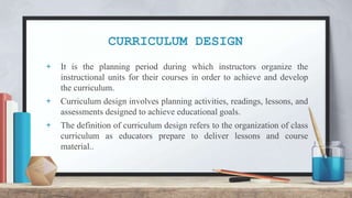 CURRICULUM DESIGN
+ It is the planning period during which instructors organize the
instructional units for their courses in order to achieve and develop
the curriculum.
+ Curriculum design involves planning activities, readings, lessons, and
assessments designed to achieve educational goals.
+ The definition of curriculum design refers to the organization of class
curriculum as educators prepare to deliver lessons and course
material..
 