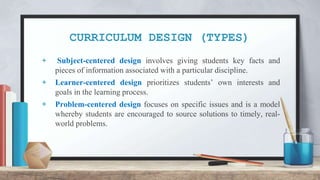 CURRICULUM DESIGN (TYPES)
+ Subject-centered design involves giving students key facts and
pieces of information associated with a particular discipline.
+ Learner-centered design prioritizes students’ own interests and
goals in the learning process.
+ Problem-centered design focuses on specific issues and is a model
whereby students are encouraged to source solutions to timely, real-
world problems.
 