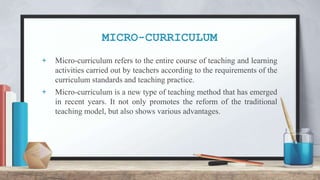 MICRO-CURRICULUM
+ Micro-curriculum refers to the entire course of teaching and learning
activities carried out by teachers according to the requirements of the
curriculum standards and teaching practice.
+ Micro-curriculum is a new type of teaching method that has emerged
in recent years. It not only promotes the reform of the traditional
teaching model, but also shows various advantages.
 