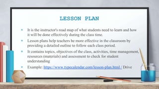 LESSON PLAN
+ It is the instructor's road map of what students need to learn and how
it will be done effectively during the class time.
+ Lesson plans help teachers be more effective in the classroom by
providing a detailed outline to follow each class period.
+ It contains topics, objectives of the class, activities, time management,
resources (materials) and assessment to check for student
understanding
+ Example: https://www.typecalendar.com/lesson-plan.html / Drive
 