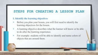 STEPS FOR CREATING A LESSON PLAN
1. Identify the learning objectives
+ Before you plan your lesson, you will first need to identify the
learning objectives for the lesson.
+ A learning objective describes what the learner will know or be able
to do after the learning experience.
+ For example: students will be able to identify and name colors of
objects that are around them.
 