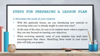 STEPS FOR PREPARING A LESSON PLAN
2. Determine the needs of your students
+ With this particular lesson, are you introducing new material or
reviewing what you’ve already taught in a previous class?
+ At the start of the class, be sure to let students know what to expect so
they can stay focused on meeting your objectives.
+ When reviewing material, some of your students may need more
encouragement than others. Identifying these needs in your lesson
plan will help you prepare.
 