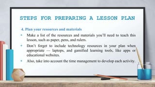 STEPS FOR PREPARING A LESSON PLAN
4. Plan your resources and materials
+ Make a list of the resources and materials you’ll need to teach this
lesson, such as paper, pens, and rulers.
+ Don’t forget to include technology resources in your plan when
appropriate — laptops, and gamified learning tools, like apps or
educational websites.
+ Also, take into account the time management to develop each activity.
 