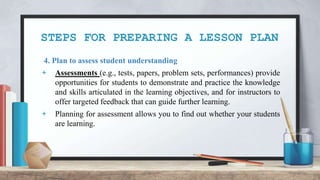 STEPS FOR PREPARING A LESSON PLAN
4. Plan to assess student understanding
+ Assessments (e.g., tests, papers, problem sets, performances) provide
opportunities for students to demonstrate and practice the knowledge
and skills articulated in the learning objectives, and for instructors to
offer targeted feedback that can guide further learning.
+ Planning for assessment allows you to find out whether your students
are learning.
 