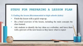 STEPS FOR PREPARING A LESSON PLAN
5. Ending the lesson (Recommended at high schools (kids))
+ Finish the lesson with a quick wrap-up.
+ Do a brief overview of the lesson, including the main concepts the
class learned.
+ Ask students to identify the key ideas as a refresher, and leave them
with a preview of the next lesson so they know what to expect
 