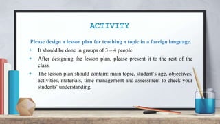 ACTIVITY
Please design a lesson plan for teaching a topic in a foreign language.
+ It should be done in groups of 3 – 4 people
+ After designing the lesson plan, please present it to the rest of the
class.
+ The lesson plan should contain: main topic, student’s age, objectives,
activities, materials, time management and assessment to check your
students’ understanding.
 