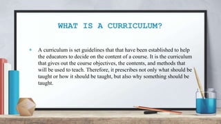 WHAT IS A CURRICULUM?
+ A curriculum is set guidelines that that have been established to help
the educators to decide on the content of a course. It is the curriculum
that gives out the course objectives, the contents, and methods that
will be used to teach. Therefore, it prescribes not only what should be
taught or how it should be taught, but also why something should be
taught.
 
