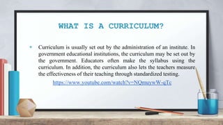 WHAT IS A CURRICULUM?
+ Curriculum is usually set out by the administration of an institute. In
government educational institutions, the curriculum may be set out by
the government. Educators often make the syllabus using the
curriculum. In addition, the curriculum also lets the teachers measure
the effectiveness of their teaching through standardized testing.
https://www.youtube.com/watch?v=NQmuywW-qTc
 