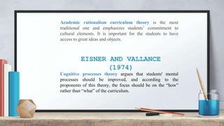 EISNER AND VALLANCE
(1974)
Academic rationalism curriculum theory is the most
traditional one and emphasizes students’ commitment to
cultural elements. It is important for the students to have
access to great ideas and objects.
Cognitive processes theory argues that students' mental
processes should be improved, and according to the
proponents of this theory, the focus should be on the “how”
rather than “what” of the curriculum.
 