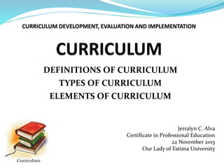 DEFINITIONS OF CURRICULUM
TYPES OF CURRICULUM
ELEMENTS OF CURRICULUM
Jerralyn C. Alva
Certificate in Professional Education
22 November 2015
Our Lady of Fatima University
 