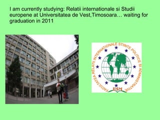 I am currently studying: Relatii internationale si Studii europene at Universitatea de Vest,Timosoara… waiting for graduation in 2011 